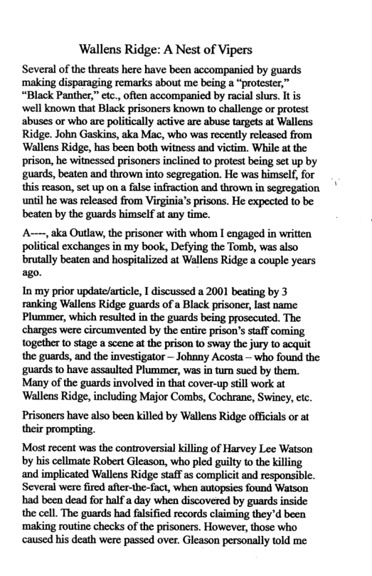 Wallens Ridge: A Nest of Vipers Several of the threats here have been accompanied by guards making disparaging remarks about me being a “protester,” “Black Panther,” etc., often accompanied by racial slurs. It is ‘well known that Black prisoners known to challenge or protest abuses or who are politically active arc abuse targets at Wallens Ridge. John Gaskins, aka Mac, who was recently released from Wallens Ridge, has been both witness and victim. While at the prison, he witnessed prisoners inclined to protest being sct up by guards, beaten and thrown into segregation. He was himself, for this reason, set up on a false infraction and thrown in segregation until he was released from Virginia’s prisons. He expected to be beaten by the guards himself af any time. A——, aka Outlaw, the prisoner with whom I engaged in written political exchanges in my book, Defying the Tomb, was also brutally beaten and hospitalized at Wallens Ridge a couple years ago. In my prior update/article, I discussed a 2001 beating by 3 ranking Wallens Ridge guards of a Black prisoner, last name Plummer, which resulted in the guards being prosecuted. The charges were circumvented by the entire prison’s staff coming together to stage a scene at the prison to sway the jury to acquit the guards, and the investigator — Johnny Acosta — who found the ‘guards to have assaulted Plummer, was in turn sued by them. Many of the guards involved in that cover-up still work at Wallens Ridge, including Major Combs, Cochrane, Swiney, etc. Prisoners have also been killed by Wallens Ridge officials or at their prompting. Most recent was the controversial killing of Harvey Lee Watson by his cellmate Robert Gleason, who pled guilty to the killing and implicated Wallens Ridge staff as complicit and responsible. Several were fired after-the-fact, when autopsies found Watson had been dead for half a day when discovered by guards inside the cell. The guards had falsified records claiming they’d been making routine checks of the prisoners. However, those who caused his death were passed over. Gleason personally told me